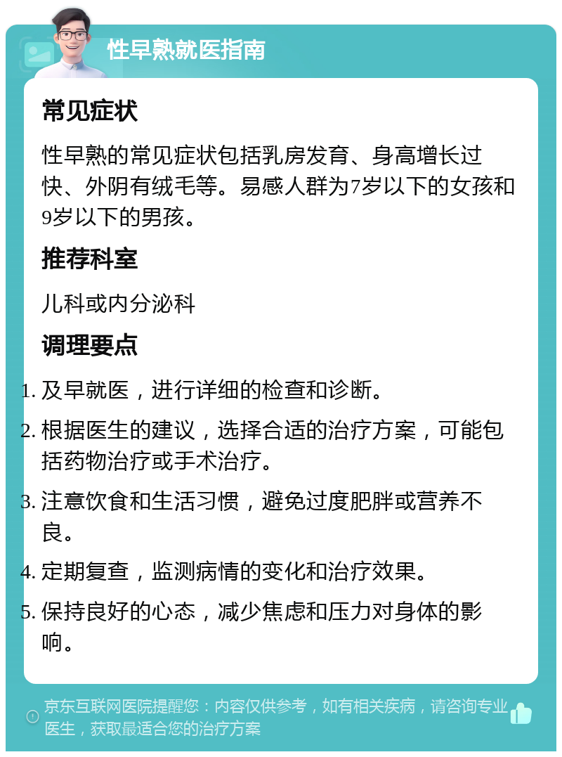 性早熟就医指南 常见症状 性早熟的常见症状包括乳房发育、身高增长过快、外阴有绒毛等。易感人群为7岁以下的女孩和9岁以下的男孩。 推荐科室 儿科或内分泌科 调理要点 及早就医，进行详细的检查和诊断。 根据医生的建议，选择合适的治疗方案，可能包括药物治疗或手术治疗。 注意饮食和生活习惯，避免过度肥胖或营养不良。 定期复查，监测病情的变化和治疗效果。 保持良好的心态，减少焦虑和压力对身体的影响。