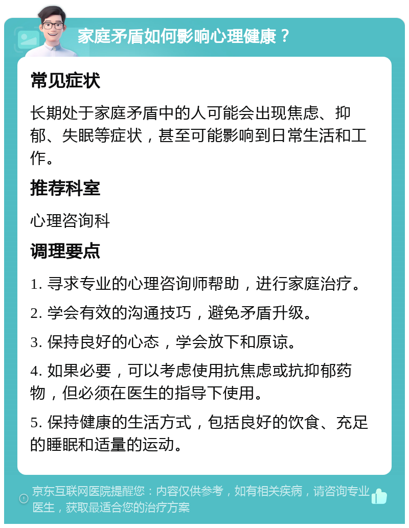 家庭矛盾如何影响心理健康？ 常见症状 长期处于家庭矛盾中的人可能会出现焦虑、抑郁、失眠等症状，甚至可能影响到日常生活和工作。 推荐科室 心理咨询科 调理要点 1. 寻求专业的心理咨询师帮助，进行家庭治疗。 2. 学会有效的沟通技巧，避免矛盾升级。 3. 保持良好的心态，学会放下和原谅。 4. 如果必要，可以考虑使用抗焦虑或抗抑郁药物，但必须在医生的指导下使用。 5. 保持健康的生活方式，包括良好的饮食、充足的睡眠和适量的运动。