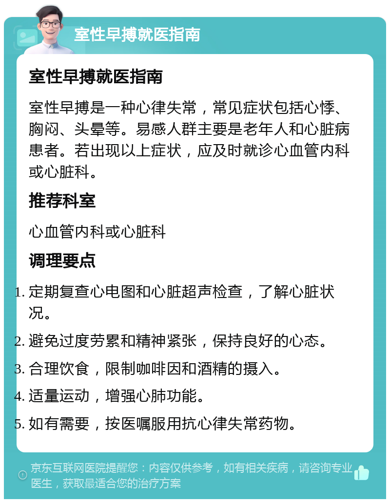 室性早搏就医指南 室性早搏就医指南 室性早搏是一种心律失常，常见症状包括心悸、胸闷、头晕等。易感人群主要是老年人和心脏病患者。若出现以上症状，应及时就诊心血管内科或心脏科。 推荐科室 心血管内科或心脏科 调理要点 定期复查心电图和心脏超声检查，了解心脏状况。 避免过度劳累和精神紧张，保持良好的心态。 合理饮食，限制咖啡因和酒精的摄入。 适量运动，增强心肺功能。 如有需要，按医嘱服用抗心律失常药物。