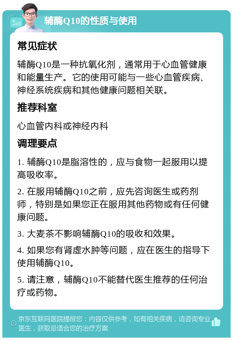 辅酶Q10的性质与使用 常见症状 辅酶Q10是一种抗氧化剂，通常用于心血管健康和能量生产。它的使用可能与一些心血管疾病、神经系统疾病和其他健康问题相关联。 推荐科室 心血管内科或神经内科 调理要点 1. 辅酶Q10是脂溶性的，应与食物一起服用以提高吸收率。 2. 在服用辅酶Q10之前，应先咨询医生或药剂师，特别是如果您正在服用其他药物或有任何健康问题。 3. 大麦茶不影响辅酶Q10的吸收和效果。 4. 如果您有肾虚水肿等问题，应在医生的指导下使用辅酶Q10。 5. 请注意，辅酶Q10不能替代医生推荐的任何治疗或药物。