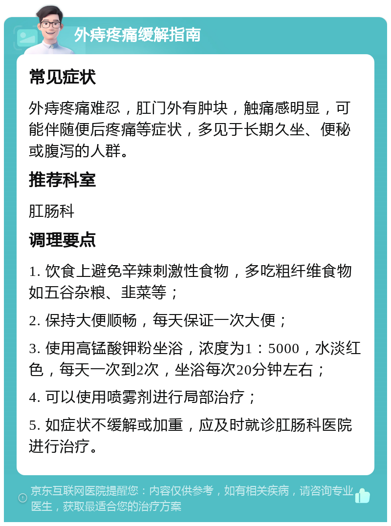 外痔疼痛缓解指南 常见症状 外痔疼痛难忍，肛门外有肿块，触痛感明显，可能伴随便后疼痛等症状，多见于长期久坐、便秘或腹泻的人群。 推荐科室 肛肠科 调理要点 1. 饮食上避免辛辣刺激性食物，多吃粗纤维食物如五谷杂粮、韭菜等； 2. 保持大便顺畅，每天保证一次大便； 3. 使用高锰酸钾粉坐浴，浓度为1：5000，水淡红色，每天一次到2次，坐浴每次20分钟左右； 4. 可以使用喷雾剂进行局部治疗； 5. 如症状不缓解或加重，应及时就诊肛肠科医院进行治疗。