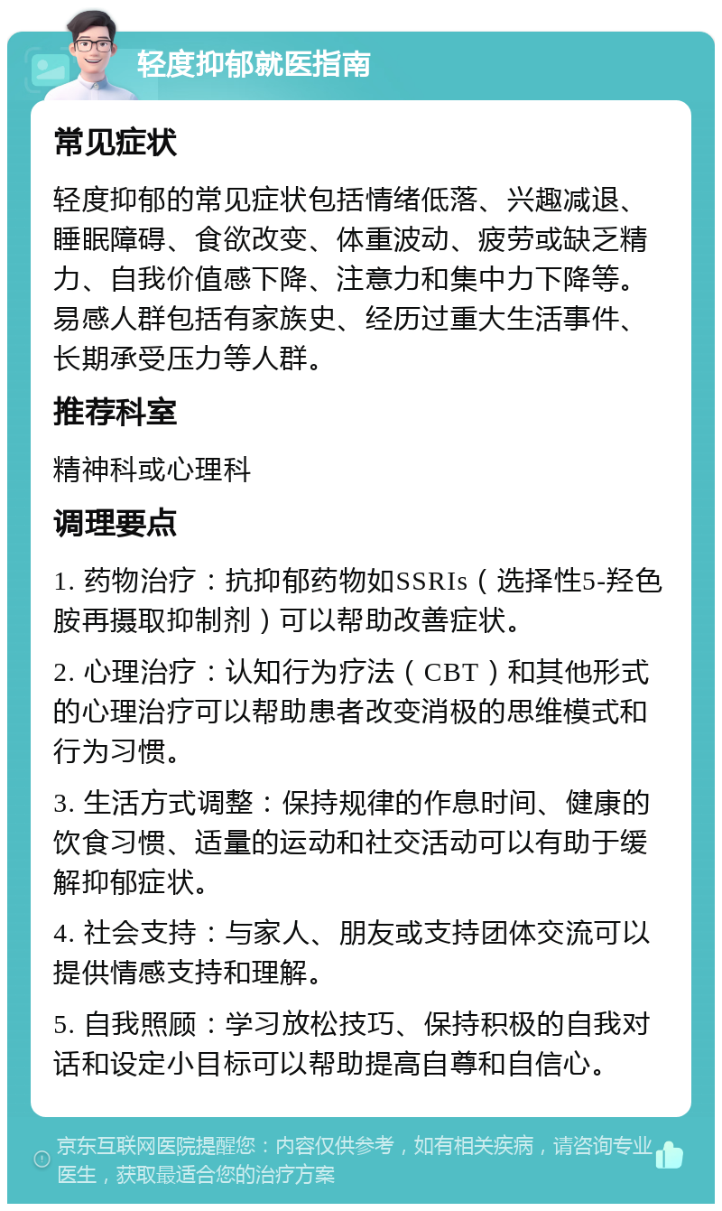 轻度抑郁就医指南 常见症状 轻度抑郁的常见症状包括情绪低落、兴趣减退、睡眠障碍、食欲改变、体重波动、疲劳或缺乏精力、自我价值感下降、注意力和集中力下降等。易感人群包括有家族史、经历过重大生活事件、长期承受压力等人群。 推荐科室 精神科或心理科 调理要点 1. 药物治疗：抗抑郁药物如SSRIs（选择性5-羟色胺再摄取抑制剂）可以帮助改善症状。 2. 心理治疗：认知行为疗法（CBT）和其他形式的心理治疗可以帮助患者改变消极的思维模式和行为习惯。 3. 生活方式调整：保持规律的作息时间、健康的饮食习惯、适量的运动和社交活动可以有助于缓解抑郁症状。 4. 社会支持：与家人、朋友或支持团体交流可以提供情感支持和理解。 5. 自我照顾：学习放松技巧、保持积极的自我对话和设定小目标可以帮助提高自尊和自信心。