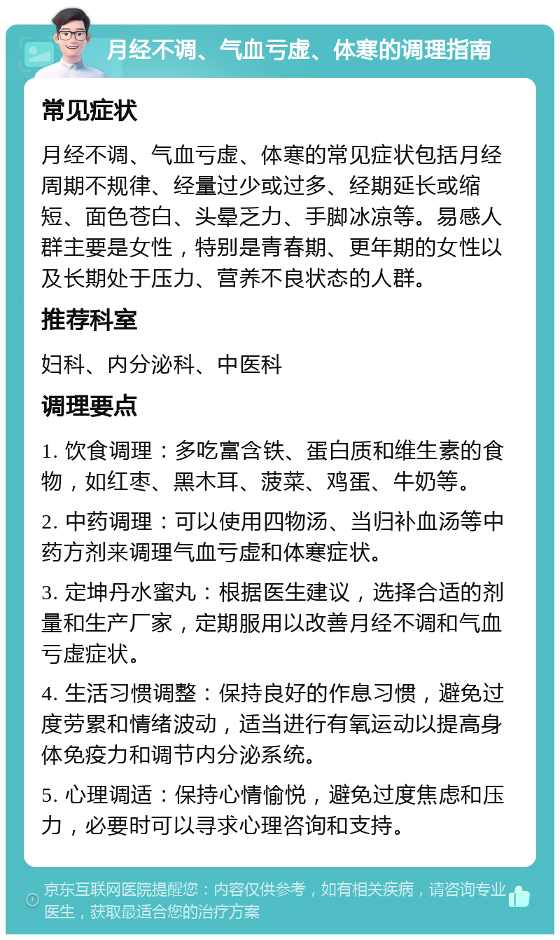 月经不调、气血亏虚、体寒的调理指南 常见症状 月经不调、气血亏虚、体寒的常见症状包括月经周期不规律、经量过少或过多、经期延长或缩短、面色苍白、头晕乏力、手脚冰凉等。易感人群主要是女性，特别是青春期、更年期的女性以及长期处于压力、营养不良状态的人群。 推荐科室 妇科、内分泌科、中医科 调理要点 1. 饮食调理：多吃富含铁、蛋白质和维生素的食物，如红枣、黑木耳、菠菜、鸡蛋、牛奶等。 2. 中药调理：可以使用四物汤、当归补血汤等中药方剂来调理气血亏虚和体寒症状。 3. 定坤丹水蜜丸：根据医生建议，选择合适的剂量和生产厂家，定期服用以改善月经不调和气血亏虚症状。 4. 生活习惯调整：保持良好的作息习惯，避免过度劳累和情绪波动，适当进行有氧运动以提高身体免疫力和调节内分泌系统。 5. 心理调适：保持心情愉悦，避免过度焦虑和压力，必要时可以寻求心理咨询和支持。