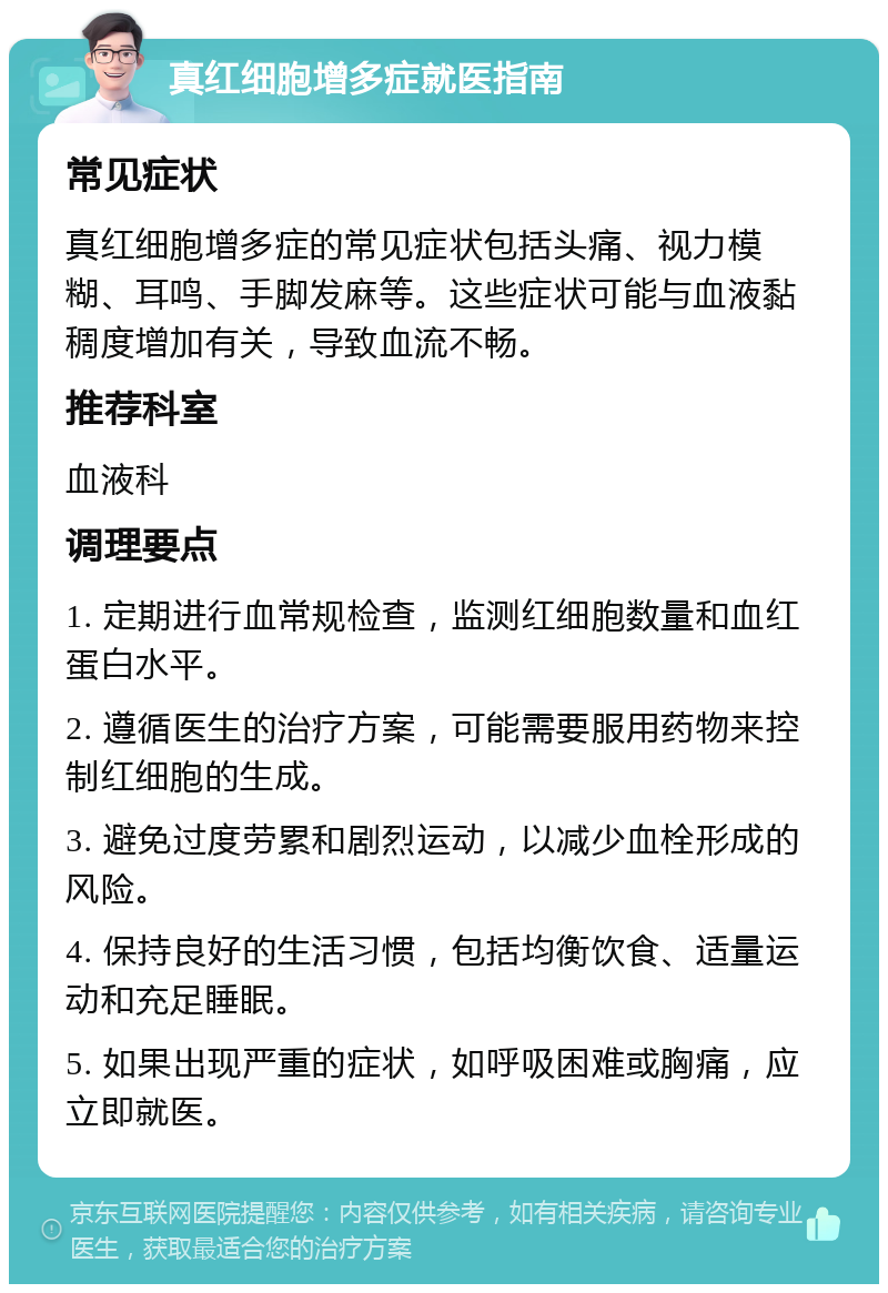 真红细胞增多症就医指南 常见症状 真红细胞增多症的常见症状包括头痛、视力模糊、耳鸣、手脚发麻等。这些症状可能与血液黏稠度增加有关，导致血流不畅。 推荐科室 血液科 调理要点 1. 定期进行血常规检查，监测红细胞数量和血红蛋白水平。 2. 遵循医生的治疗方案，可能需要服用药物来控制红细胞的生成。 3. 避免过度劳累和剧烈运动，以减少血栓形成的风险。 4. 保持良好的生活习惯，包括均衡饮食、适量运动和充足睡眠。 5. 如果出现严重的症状，如呼吸困难或胸痛，应立即就医。