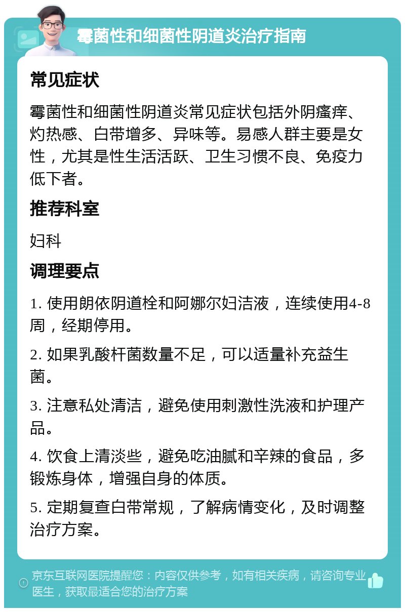 霉菌性和细菌性阴道炎治疗指南 常见症状 霉菌性和细菌性阴道炎常见症状包括外阴瘙痒、灼热感、白带增多、异味等。易感人群主要是女性，尤其是性生活活跃、卫生习惯不良、免疫力低下者。 推荐科室 妇科 调理要点 1. 使用朗依阴道栓和阿娜尔妇洁液，连续使用4-8周，经期停用。 2. 如果乳酸杆菌数量不足，可以适量补充益生菌。 3. 注意私处清洁，避免使用刺激性洗液和护理产品。 4. 饮食上清淡些，避免吃油腻和辛辣的食品，多锻炼身体，增强自身的体质。 5. 定期复查白带常规，了解病情变化，及时调整治疗方案。