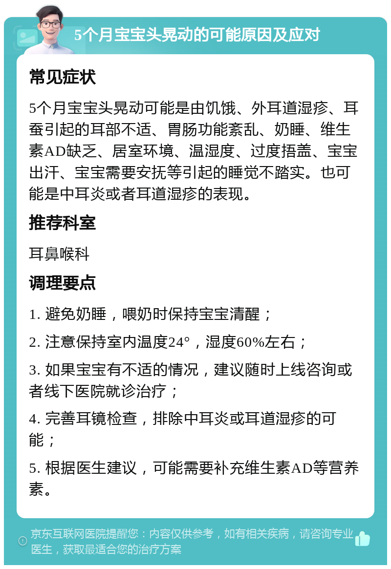 5个月宝宝头晃动的可能原因及应对 常见症状 5个月宝宝头晃动可能是由饥饿、外耳道湿疹、耳蚕引起的耳部不适、胃肠功能紊乱、奶睡、维生素AD缺乏、居室环境、温湿度、过度捂盖、宝宝出汗、宝宝需要安抚等引起的睡觉不踏实。也可能是中耳炎或者耳道湿疹的表现。 推荐科室 耳鼻喉科 调理要点 1. 避免奶睡，喂奶时保持宝宝清醒； 2. 注意保持室内温度24°，湿度60%左右； 3. 如果宝宝有不适的情况，建议随时上线咨询或者线下医院就诊治疗； 4. 完善耳镜检查，排除中耳炎或耳道湿疹的可能； 5. 根据医生建议，可能需要补充维生素AD等营养素。