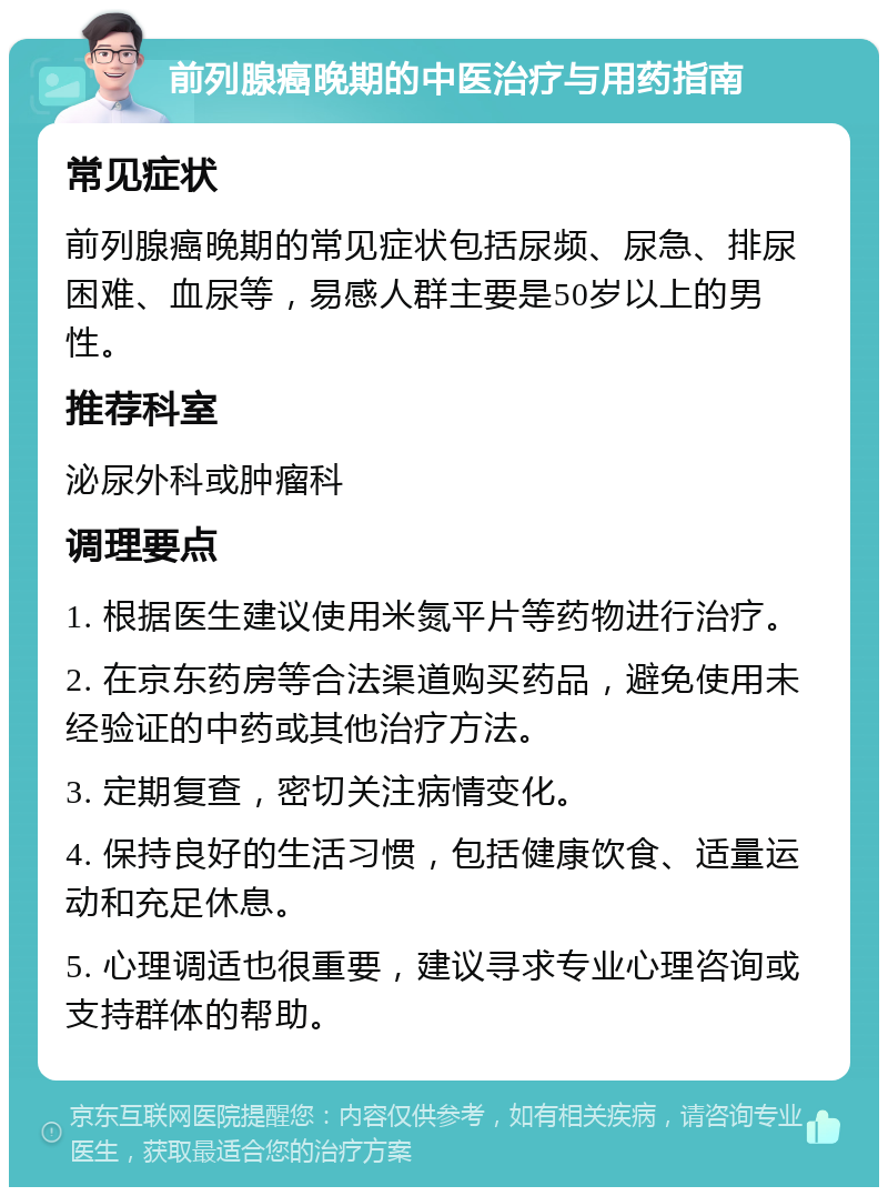 前列腺癌晚期的中医治疗与用药指南 常见症状 前列腺癌晚期的常见症状包括尿频、尿急、排尿困难、血尿等，易感人群主要是50岁以上的男性。 推荐科室 泌尿外科或肿瘤科 调理要点 1. 根据医生建议使用米氮平片等药物进行治疗。 2. 在京东药房等合法渠道购买药品，避免使用未经验证的中药或其他治疗方法。 3. 定期复查，密切关注病情变化。 4. 保持良好的生活习惯，包括健康饮食、适量运动和充足休息。 5. 心理调适也很重要，建议寻求专业心理咨询或支持群体的帮助。