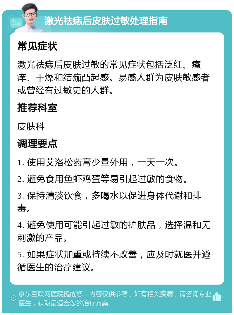 激光祛痣后皮肤过敏处理指南 常见症状 激光祛痣后皮肤过敏的常见症状包括泛红、瘙痒、干燥和结痂凸起感。易感人群为皮肤敏感者或曾经有过敏史的人群。 推荐科室 皮肤科 调理要点 1. 使用艾洛松药膏少量外用，一天一次。 2. 避免食用鱼虾鸡蛋等易引起过敏的食物。 3. 保持清淡饮食，多喝水以促进身体代谢和排毒。 4. 避免使用可能引起过敏的护肤品，选择温和无刺激的产品。 5. 如果症状加重或持续不改善，应及时就医并遵循医生的治疗建议。