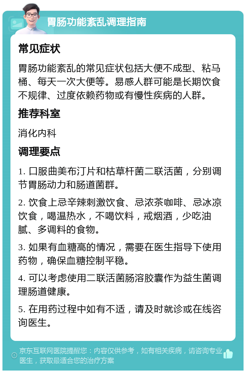 胃肠功能紊乱调理指南 常见症状 胃肠功能紊乱的常见症状包括大便不成型、粘马桶、每天一次大便等。易感人群可能是长期饮食不规律、过度依赖药物或有慢性疾病的人群。 推荐科室 消化内科 调理要点 1. 口服曲美布汀片和枯草杆菌二联活菌，分别调节胃肠动力和肠道菌群。 2. 饮食上忌辛辣刺激饮食、忌浓茶咖啡、忌冰凉饮食，喝温热水，不喝饮料，戒烟酒，少吃油腻、多调料的食物。 3. 如果有血糖高的情况，需要在医生指导下使用药物，确保血糖控制平稳。 4. 可以考虑使用二联活菌肠溶胶囊作为益生菌调理肠道健康。 5. 在用药过程中如有不适，请及时就诊或在线咨询医生。