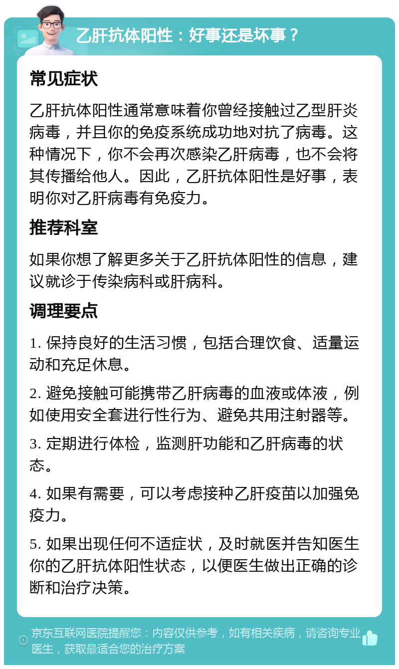 乙肝抗体阳性：好事还是坏事？ 常见症状 乙肝抗体阳性通常意味着你曾经接触过乙型肝炎病毒，并且你的免疫系统成功地对抗了病毒。这种情况下，你不会再次感染乙肝病毒，也不会将其传播给他人。因此，乙肝抗体阳性是好事，表明你对乙肝病毒有免疫力。 推荐科室 如果你想了解更多关于乙肝抗体阳性的信息，建议就诊于传染病科或肝病科。 调理要点 1. 保持良好的生活习惯，包括合理饮食、适量运动和充足休息。 2. 避免接触可能携带乙肝病毒的血液或体液，例如使用安全套进行性行为、避免共用注射器等。 3. 定期进行体检，监测肝功能和乙肝病毒的状态。 4. 如果有需要，可以考虑接种乙肝疫苗以加强免疫力。 5. 如果出现任何不适症状，及时就医并告知医生你的乙肝抗体阳性状态，以便医生做出正确的诊断和治疗决策。