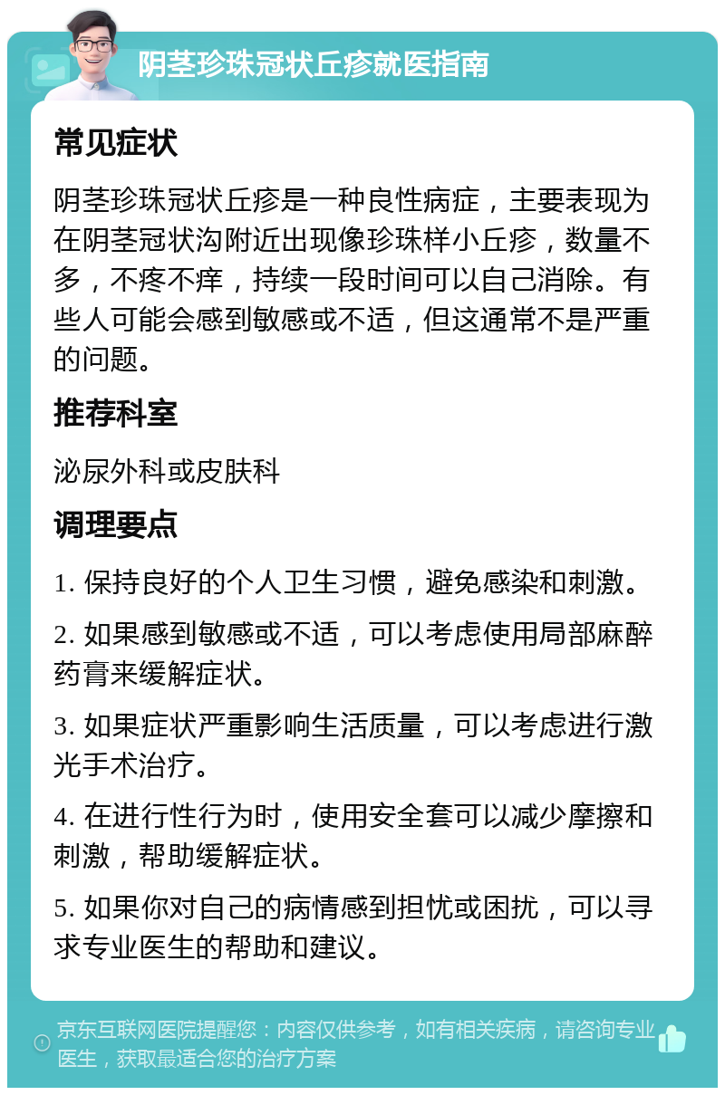 阴茎珍珠冠状丘疹就医指南 常见症状 阴茎珍珠冠状丘疹是一种良性病症，主要表现为在阴茎冠状沟附近出现像珍珠样小丘疹，数量不多，不疼不痒，持续一段时间可以自己消除。有些人可能会感到敏感或不适，但这通常不是严重的问题。 推荐科室 泌尿外科或皮肤科 调理要点 1. 保持良好的个人卫生习惯，避免感染和刺激。 2. 如果感到敏感或不适，可以考虑使用局部麻醉药膏来缓解症状。 3. 如果症状严重影响生活质量，可以考虑进行激光手术治疗。 4. 在进行性行为时，使用安全套可以减少摩擦和刺激，帮助缓解症状。 5. 如果你对自己的病情感到担忧或困扰，可以寻求专业医生的帮助和建议。