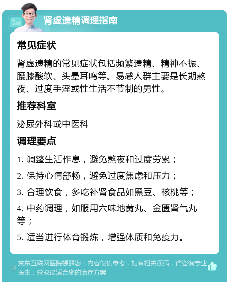 肾虚遗精调理指南 常见症状 肾虚遗精的常见症状包括频繁遗精、精神不振、腰膝酸软、头晕耳鸣等。易感人群主要是长期熬夜、过度手淫或性生活不节制的男性。 推荐科室 泌尿外科或中医科 调理要点 1. 调整生活作息，避免熬夜和过度劳累； 2. 保持心情舒畅，避免过度焦虑和压力； 3. 合理饮食，多吃补肾食品如黑豆、核桃等； 4. 中药调理，如服用六味地黄丸、金匮肾气丸等； 5. 适当进行体育锻炼，增强体质和免疫力。