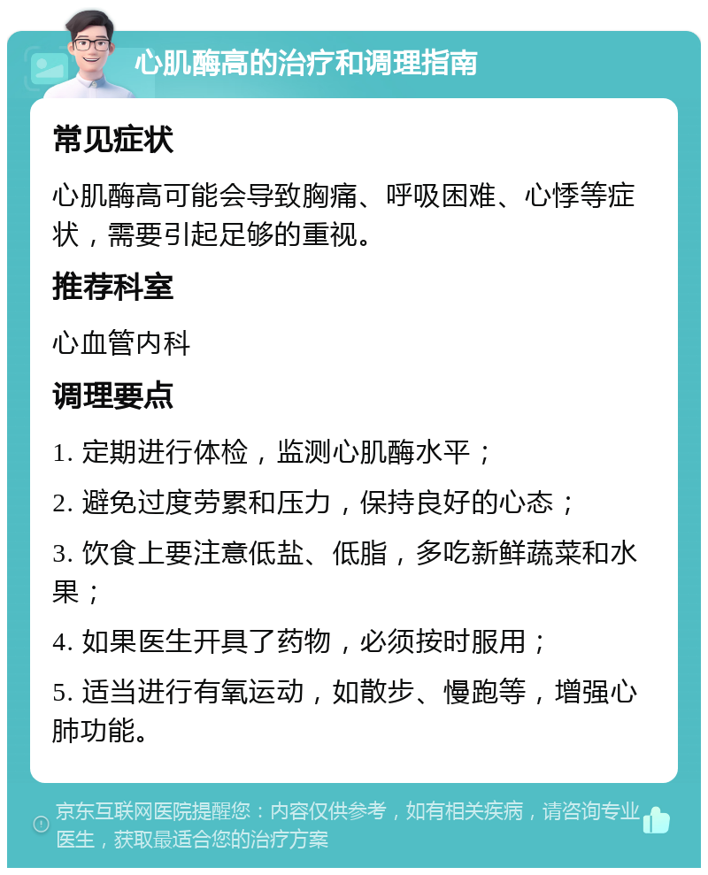 心肌酶高的治疗和调理指南 常见症状 心肌酶高可能会导致胸痛、呼吸困难、心悸等症状，需要引起足够的重视。 推荐科室 心血管内科 调理要点 1. 定期进行体检，监测心肌酶水平； 2. 避免过度劳累和压力，保持良好的心态； 3. 饮食上要注意低盐、低脂，多吃新鲜蔬菜和水果； 4. 如果医生开具了药物，必须按时服用； 5. 适当进行有氧运动，如散步、慢跑等，增强心肺功能。