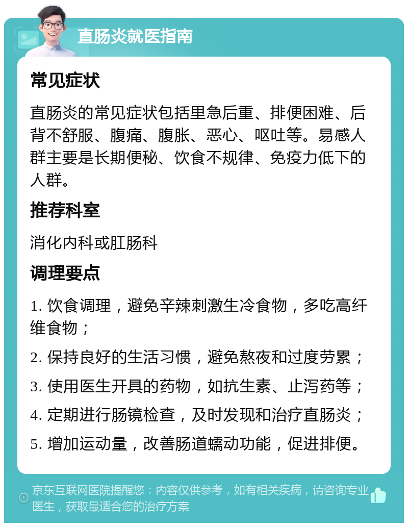 直肠炎就医指南 常见症状 直肠炎的常见症状包括里急后重、排便困难、后背不舒服、腹痛、腹胀、恶心、呕吐等。易感人群主要是长期便秘、饮食不规律、免疫力低下的人群。 推荐科室 消化内科或肛肠科 调理要点 1. 饮食调理，避免辛辣刺激生冷食物，多吃高纤维食物； 2. 保持良好的生活习惯，避免熬夜和过度劳累； 3. 使用医生开具的药物，如抗生素、止泻药等； 4. 定期进行肠镜检查，及时发现和治疗直肠炎； 5. 增加运动量，改善肠道蠕动功能，促进排便。