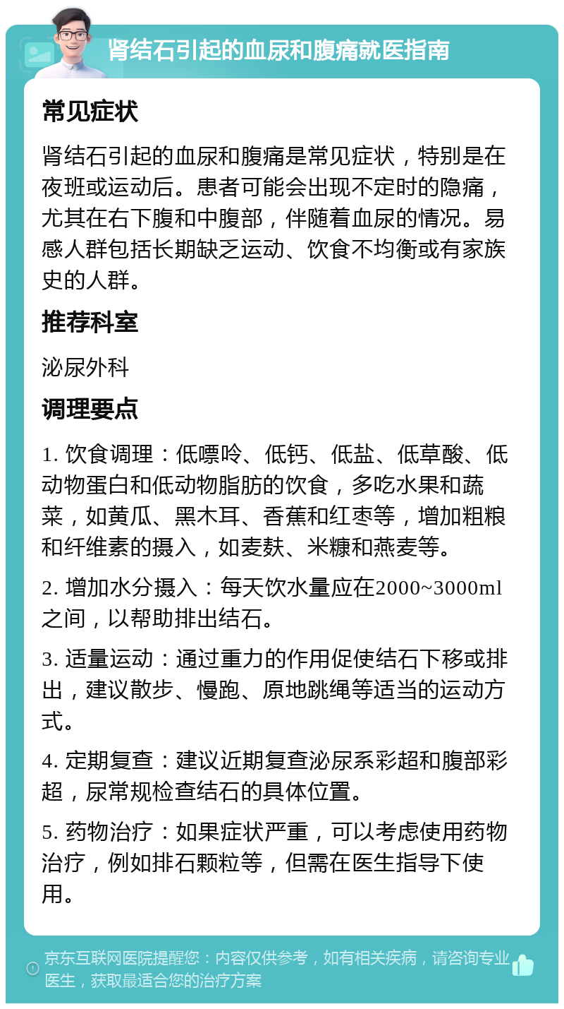 肾结石引起的血尿和腹痛就医指南 常见症状 肾结石引起的血尿和腹痛是常见症状，特别是在夜班或运动后。患者可能会出现不定时的隐痛，尤其在右下腹和中腹部，伴随着血尿的情况。易感人群包括长期缺乏运动、饮食不均衡或有家族史的人群。 推荐科室 泌尿外科 调理要点 1. 饮食调理：低嘌呤、低钙、低盐、低草酸、低动物蛋白和低动物脂肪的饮食，多吃水果和蔬菜，如黄瓜、黑木耳、香蕉和红枣等，增加粗粮和纤维素的摄入，如麦麸、米糠和燕麦等。 2. 增加水分摄入：每天饮水量应在2000~3000ml之间，以帮助排出结石。 3. 适量运动：通过重力的作用促使结石下移或排出，建议散步、慢跑、原地跳绳等适当的运动方式。 4. 定期复查：建议近期复查泌尿系彩超和腹部彩超，尿常规检查结石的具体位置。 5. 药物治疗：如果症状严重，可以考虑使用药物治疗，例如排石颗粒等，但需在医生指导下使用。