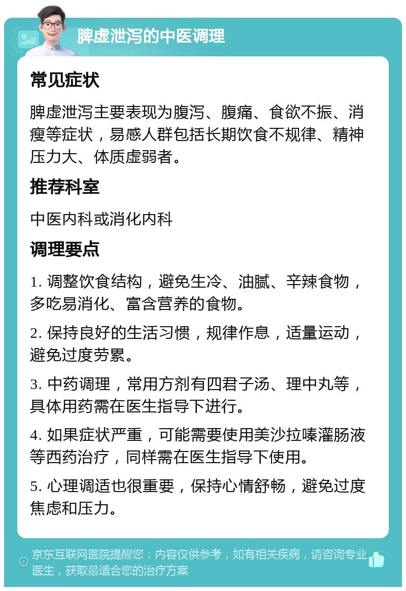 脾虚泄泻的中医调理 常见症状 脾虚泄泻主要表现为腹泻、腹痛、食欲不振、消瘦等症状，易感人群包括长期饮食不规律、精神压力大、体质虚弱者。 推荐科室 中医内科或消化内科 调理要点 1. 调整饮食结构，避免生冷、油腻、辛辣食物，多吃易消化、富含营养的食物。 2. 保持良好的生活习惯，规律作息，适量运动，避免过度劳累。 3. 中药调理，常用方剂有四君子汤、理中丸等，具体用药需在医生指导下进行。 4. 如果症状严重，可能需要使用美沙拉嗪灌肠液等西药治疗，同样需在医生指导下使用。 5. 心理调适也很重要，保持心情舒畅，避免过度焦虑和压力。