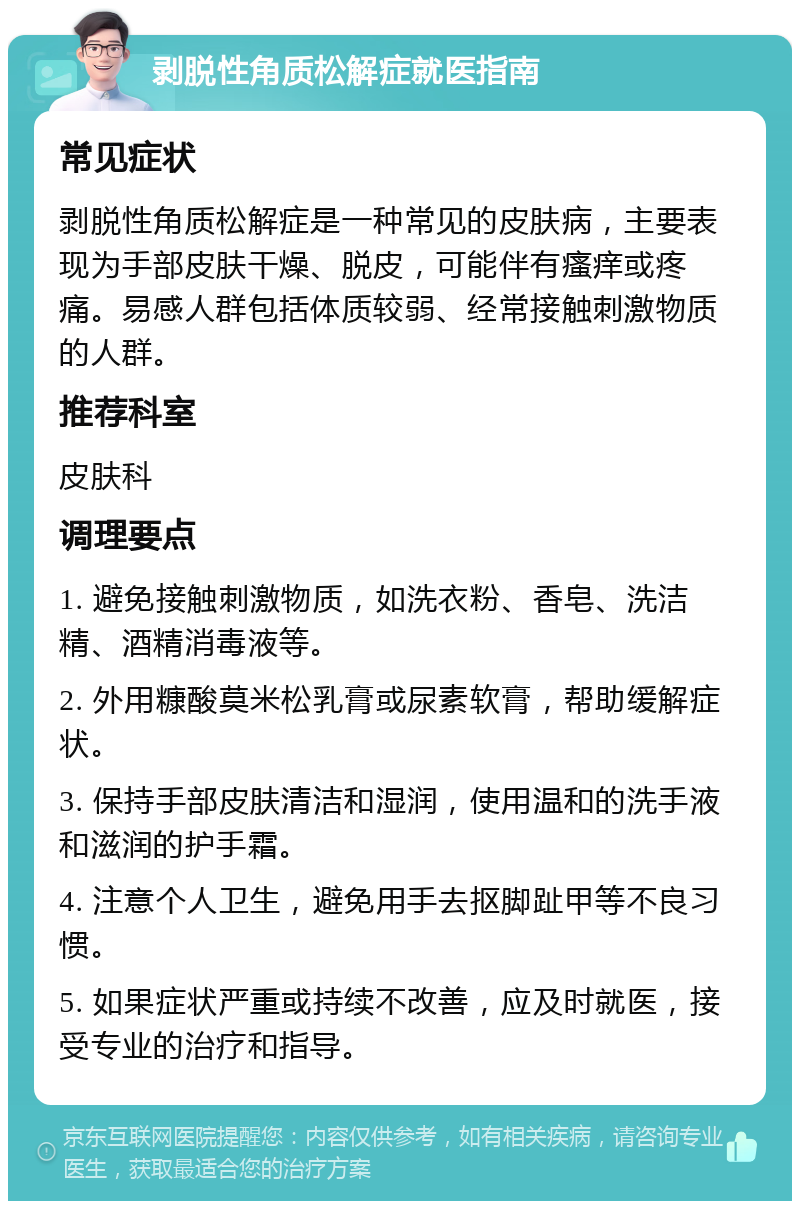 剥脱性角质松解症就医指南 常见症状 剥脱性角质松解症是一种常见的皮肤病，主要表现为手部皮肤干燥、脱皮，可能伴有瘙痒或疼痛。易感人群包括体质较弱、经常接触刺激物质的人群。 推荐科室 皮肤科 调理要点 1. 避免接触刺激物质，如洗衣粉、香皂、洗洁精、酒精消毒液等。 2. 外用糠酸莫米松乳膏或尿素软膏，帮助缓解症状。 3. 保持手部皮肤清洁和湿润，使用温和的洗手液和滋润的护手霜。 4. 注意个人卫生，避免用手去抠脚趾甲等不良习惯。 5. 如果症状严重或持续不改善，应及时就医，接受专业的治疗和指导。