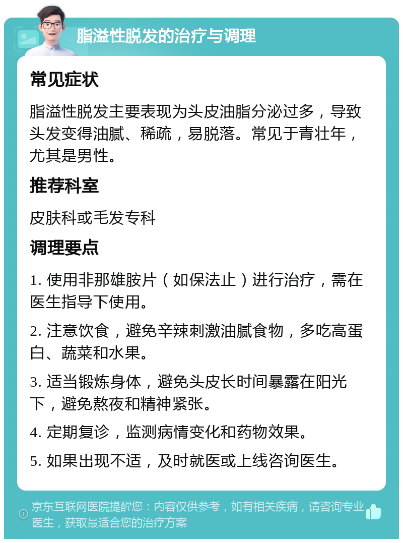 脂溢性脱发的治疗与调理 常见症状 脂溢性脱发主要表现为头皮油脂分泌过多，导致头发变得油腻、稀疏，易脱落。常见于青壮年，尤其是男性。 推荐科室 皮肤科或毛发专科 调理要点 1. 使用非那雄胺片（如保法止）进行治疗，需在医生指导下使用。 2. 注意饮食，避免辛辣刺激油腻食物，多吃高蛋白、蔬菜和水果。 3. 适当锻炼身体，避免头皮长时间暴露在阳光下，避免熬夜和精神紧张。 4. 定期复诊，监测病情变化和药物效果。 5. 如果出现不适，及时就医或上线咨询医生。