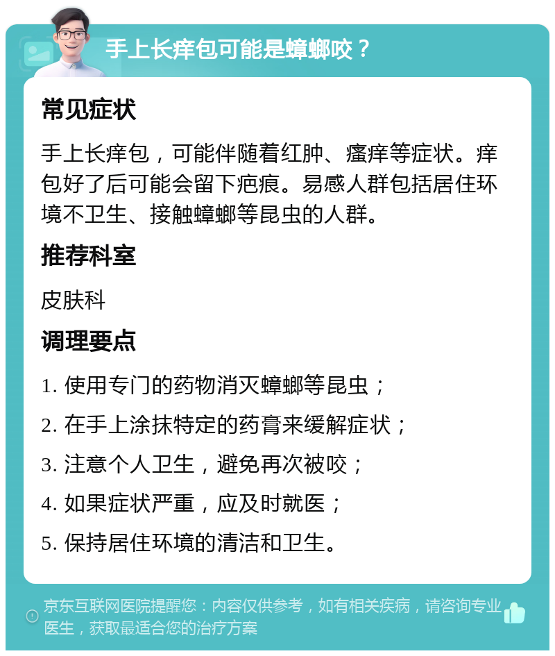 手上长痒包可能是蟑螂咬？ 常见症状 手上长痒包，可能伴随着红肿、瘙痒等症状。痒包好了后可能会留下疤痕。易感人群包括居住环境不卫生、接触蟑螂等昆虫的人群。 推荐科室 皮肤科 调理要点 1. 使用专门的药物消灭蟑螂等昆虫； 2. 在手上涂抹特定的药膏来缓解症状； 3. 注意个人卫生，避免再次被咬； 4. 如果症状严重，应及时就医； 5. 保持居住环境的清洁和卫生。