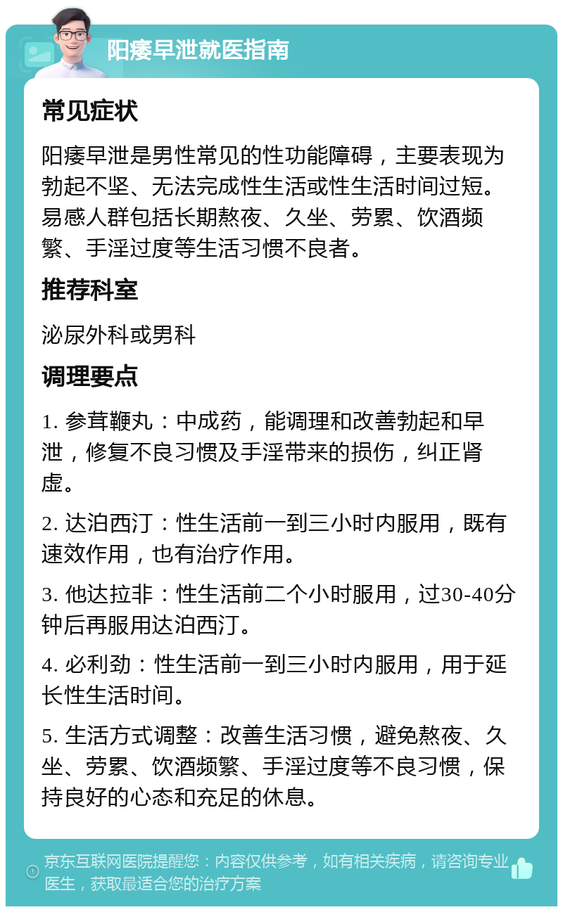 阳痿早泄就医指南 常见症状 阳痿早泄是男性常见的性功能障碍，主要表现为勃起不坚、无法完成性生活或性生活时间过短。易感人群包括长期熬夜、久坐、劳累、饮酒频繁、手淫过度等生活习惯不良者。 推荐科室 泌尿外科或男科 调理要点 1. 参茸鞭丸：中成药，能调理和改善勃起和早泄，修复不良习惯及手淫带来的损伤，纠正肾虚。 2. 达泊西汀：性生活前一到三小时内服用，既有速效作用，也有治疗作用。 3. 他达拉非：性生活前二个小时服用，过30-40分钟后再服用达泊西汀。 4. 必利劲：性生活前一到三小时内服用，用于延长性生活时间。 5. 生活方式调整：改善生活习惯，避免熬夜、久坐、劳累、饮酒频繁、手淫过度等不良习惯，保持良好的心态和充足的休息。