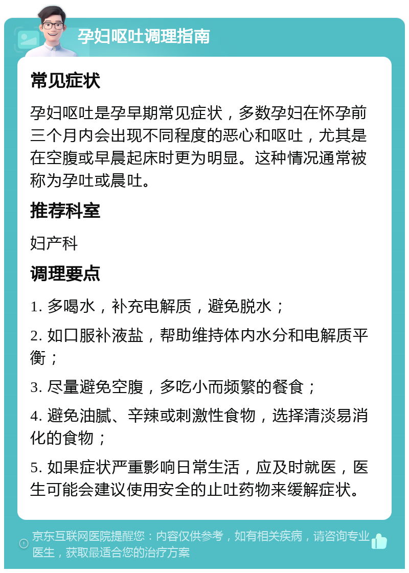 孕妇呕吐调理指南 常见症状 孕妇呕吐是孕早期常见症状，多数孕妇在怀孕前三个月内会出现不同程度的恶心和呕吐，尤其是在空腹或早晨起床时更为明显。这种情况通常被称为孕吐或晨吐。 推荐科室 妇产科 调理要点 1. 多喝水，补充电解质，避免脱水； 2. 如口服补液盐，帮助维持体内水分和电解质平衡； 3. 尽量避免空腹，多吃小而频繁的餐食； 4. 避免油腻、辛辣或刺激性食物，选择清淡易消化的食物； 5. 如果症状严重影响日常生活，应及时就医，医生可能会建议使用安全的止吐药物来缓解症状。