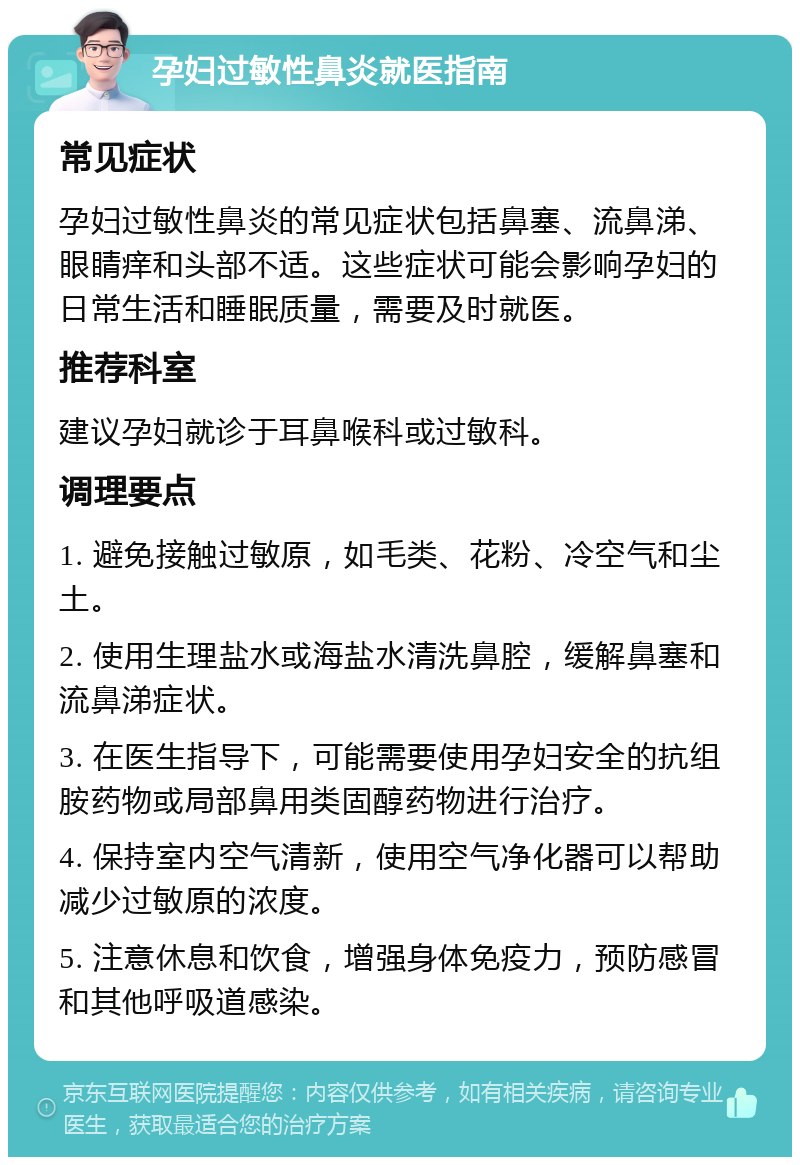 孕妇过敏性鼻炎就医指南 常见症状 孕妇过敏性鼻炎的常见症状包括鼻塞、流鼻涕、眼睛痒和头部不适。这些症状可能会影响孕妇的日常生活和睡眠质量，需要及时就医。 推荐科室 建议孕妇就诊于耳鼻喉科或过敏科。 调理要点 1. 避免接触过敏原，如毛类、花粉、冷空气和尘土。 2. 使用生理盐水或海盐水清洗鼻腔，缓解鼻塞和流鼻涕症状。 3. 在医生指导下，可能需要使用孕妇安全的抗组胺药物或局部鼻用类固醇药物进行治疗。 4. 保持室内空气清新，使用空气净化器可以帮助减少过敏原的浓度。 5. 注意休息和饮食，增强身体免疫力，预防感冒和其他呼吸道感染。