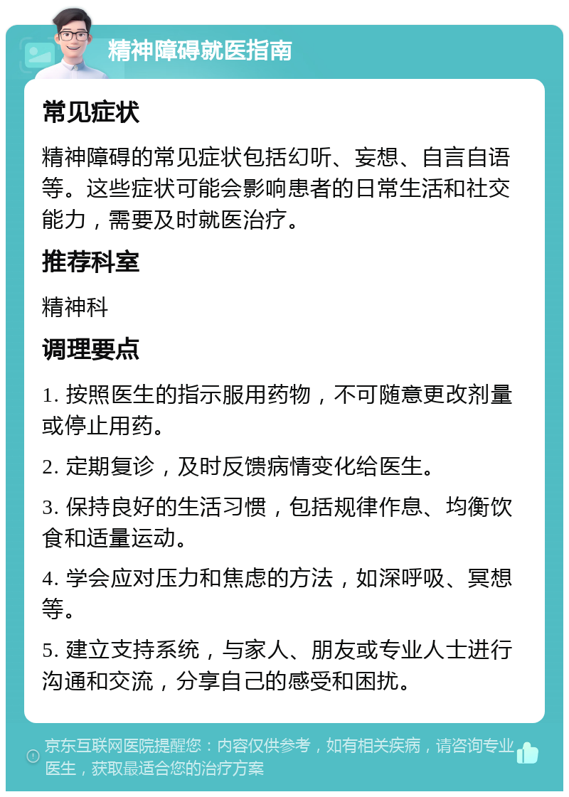 精神障碍就医指南 常见症状 精神障碍的常见症状包括幻听、妄想、自言自语等。这些症状可能会影响患者的日常生活和社交能力，需要及时就医治疗。 推荐科室 精神科 调理要点 1. 按照医生的指示服用药物，不可随意更改剂量或停止用药。 2. 定期复诊，及时反馈病情变化给医生。 3. 保持良好的生活习惯，包括规律作息、均衡饮食和适量运动。 4. 学会应对压力和焦虑的方法，如深呼吸、冥想等。 5. 建立支持系统，与家人、朋友或专业人士进行沟通和交流，分享自己的感受和困扰。