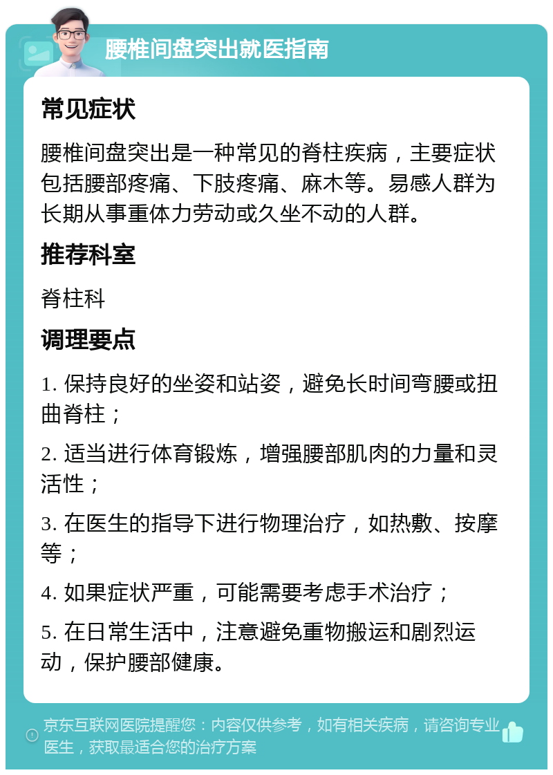 腰椎间盘突出就医指南 常见症状 腰椎间盘突出是一种常见的脊柱疾病，主要症状包括腰部疼痛、下肢疼痛、麻木等。易感人群为长期从事重体力劳动或久坐不动的人群。 推荐科室 脊柱科 调理要点 1. 保持良好的坐姿和站姿，避免长时间弯腰或扭曲脊柱； 2. 适当进行体育锻炼，增强腰部肌肉的力量和灵活性； 3. 在医生的指导下进行物理治疗，如热敷、按摩等； 4. 如果症状严重，可能需要考虑手术治疗； 5. 在日常生活中，注意避免重物搬运和剧烈运动，保护腰部健康。