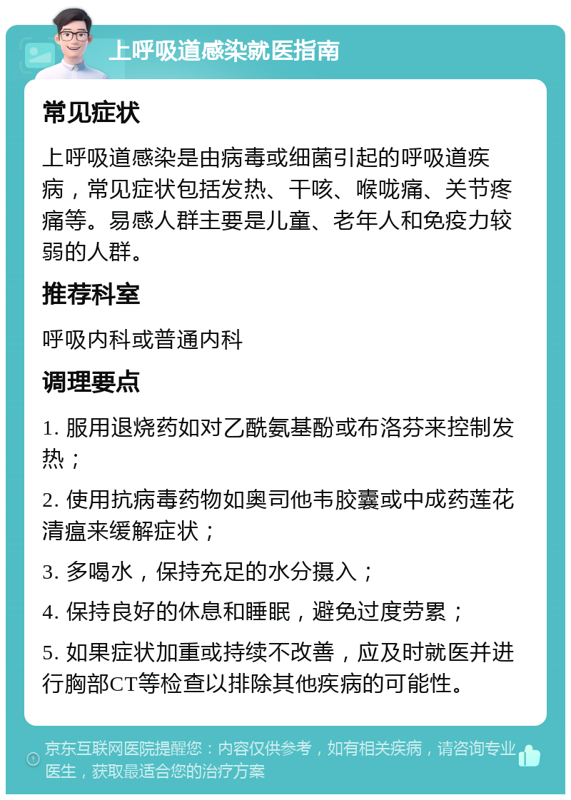 上呼吸道感染就医指南 常见症状 上呼吸道感染是由病毒或细菌引起的呼吸道疾病，常见症状包括发热、干咳、喉咙痛、关节疼痛等。易感人群主要是儿童、老年人和免疫力较弱的人群。 推荐科室 呼吸内科或普通内科 调理要点 1. 服用退烧药如对乙酰氨基酚或布洛芬来控制发热； 2. 使用抗病毒药物如奥司他韦胶囊或中成药莲花清瘟来缓解症状； 3. 多喝水，保持充足的水分摄入； 4. 保持良好的休息和睡眠，避免过度劳累； 5. 如果症状加重或持续不改善，应及时就医并进行胸部CT等检查以排除其他疾病的可能性。