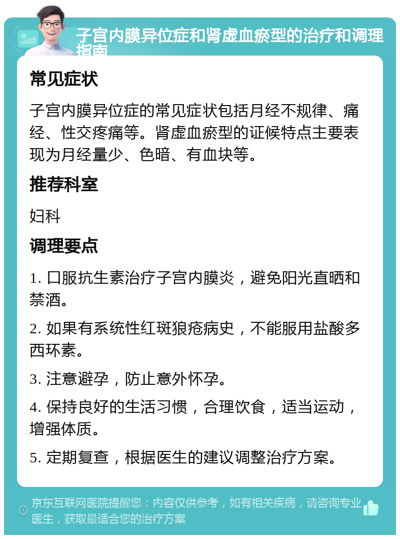 子宫内膜异位症和肾虚血瘀型的治疗和调理指南 常见症状 子宫内膜异位症的常见症状包括月经不规律、痛经、性交疼痛等。肾虚血瘀型的证候特点主要表现为月经量少、色暗、有血块等。 推荐科室 妇科 调理要点 1. 口服抗生素治疗子宫内膜炎，避免阳光直晒和禁酒。 2. 如果有系统性红斑狼疮病史，不能服用盐酸多西环素。 3. 注意避孕，防止意外怀孕。 4. 保持良好的生活习惯，合理饮食，适当运动，增强体质。 5. 定期复查，根据医生的建议调整治疗方案。