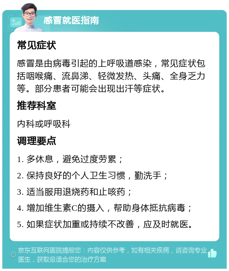 感冒就医指南 常见症状 感冒是由病毒引起的上呼吸道感染，常见症状包括咽喉痛、流鼻涕、轻微发热、头痛、全身乏力等。部分患者可能会出现出汗等症状。 推荐科室 内科或呼吸科 调理要点 1. 多休息，避免过度劳累； 2. 保持良好的个人卫生习惯，勤洗手； 3. 适当服用退烧药和止咳药； 4. 增加维生素C的摄入，帮助身体抵抗病毒； 5. 如果症状加重或持续不改善，应及时就医。