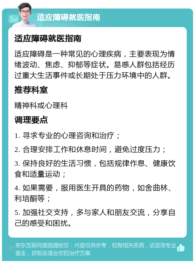 适应障碍就医指南 适应障碍就医指南 适应障碍是一种常见的心理疾病，主要表现为情绪波动、焦虑、抑郁等症状。易感人群包括经历过重大生活事件或长期处于压力环境中的人群。 推荐科室 精神科或心理科 调理要点 1. 寻求专业的心理咨询和治疗； 2. 合理安排工作和休息时间，避免过度压力； 3. 保持良好的生活习惯，包括规律作息、健康饮食和适量运动； 4. 如果需要，服用医生开具的药物，如舍曲林、利培酮等； 5. 加强社交支持，多与家人和朋友交流，分享自己的感受和困扰。