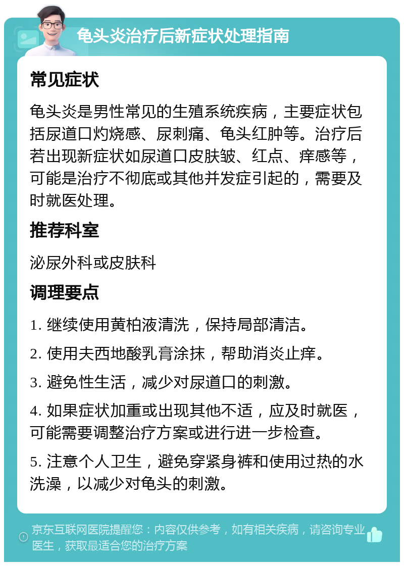 龟头炎治疗后新症状处理指南 常见症状 龟头炎是男性常见的生殖系统疾病，主要症状包括尿道口灼烧感、尿刺痛、龟头红肿等。治疗后若出现新症状如尿道口皮肤皱、红点、痒感等，可能是治疗不彻底或其他并发症引起的，需要及时就医处理。 推荐科室 泌尿外科或皮肤科 调理要点 1. 继续使用黄柏液清洗，保持局部清洁。 2. 使用夫西地酸乳膏涂抹，帮助消炎止痒。 3. 避免性生活，减少对尿道口的刺激。 4. 如果症状加重或出现其他不适，应及时就医，可能需要调整治疗方案或进行进一步检查。 5. 注意个人卫生，避免穿紧身裤和使用过热的水洗澡，以减少对龟头的刺激。