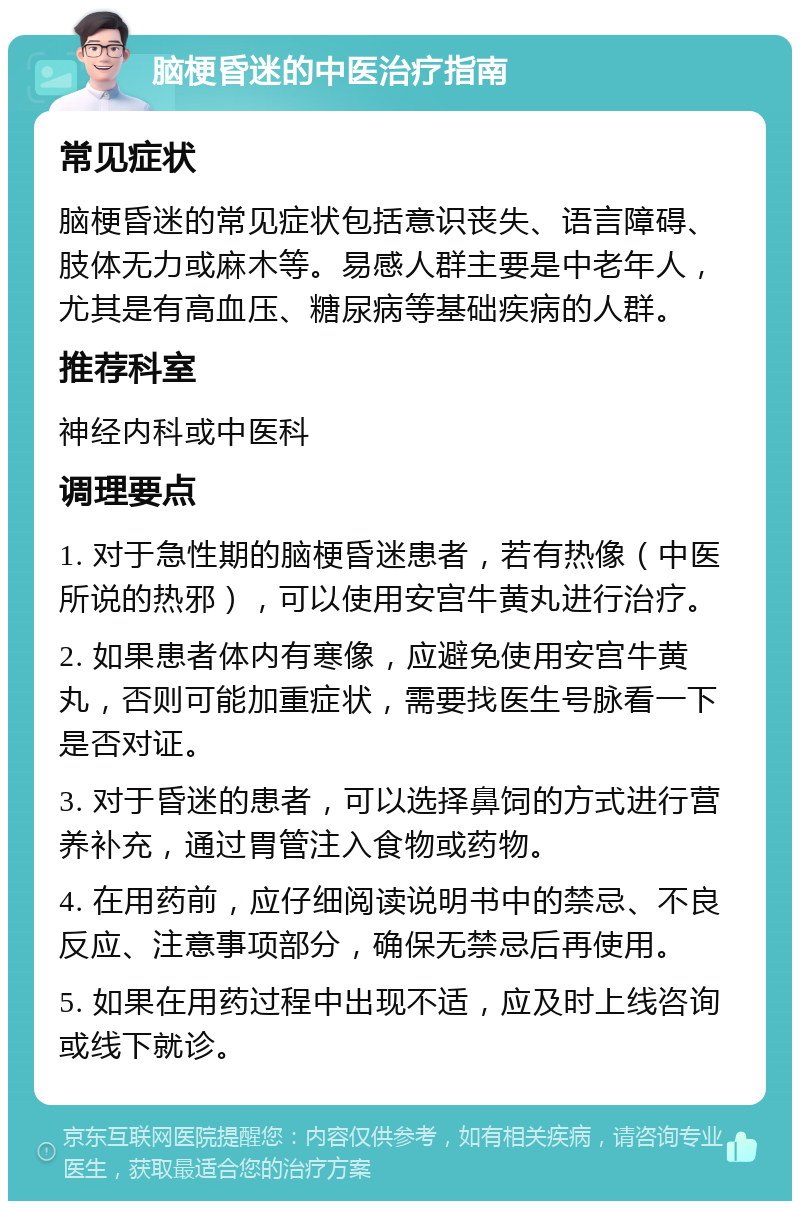 脑梗昏迷的中医治疗指南 常见症状 脑梗昏迷的常见症状包括意识丧失、语言障碍、肢体无力或麻木等。易感人群主要是中老年人，尤其是有高血压、糖尿病等基础疾病的人群。 推荐科室 神经内科或中医科 调理要点 1. 对于急性期的脑梗昏迷患者，若有热像（中医所说的热邪），可以使用安宫牛黄丸进行治疗。 2. 如果患者体内有寒像，应避免使用安宫牛黄丸，否则可能加重症状，需要找医生号脉看一下是否对证。 3. 对于昏迷的患者，可以选择鼻饲的方式进行营养补充，通过胃管注入食物或药物。 4. 在用药前，应仔细阅读说明书中的禁忌、不良反应、注意事项部分，确保无禁忌后再使用。 5. 如果在用药过程中出现不适，应及时上线咨询或线下就诊。