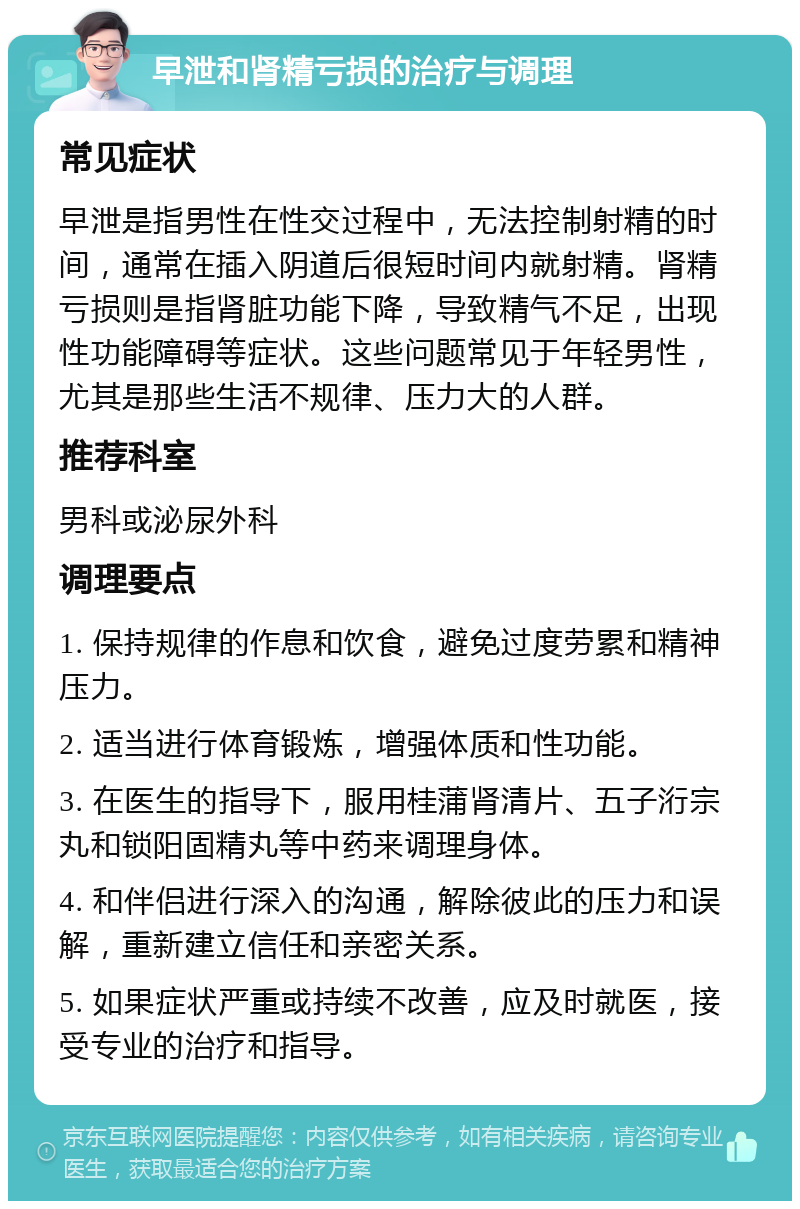 早泄和肾精亏损的治疗与调理 常见症状 早泄是指男性在性交过程中，无法控制射精的时间，通常在插入阴道后很短时间内就射精。肾精亏损则是指肾脏功能下降，导致精气不足，出现性功能障碍等症状。这些问题常见于年轻男性，尤其是那些生活不规律、压力大的人群。 推荐科室 男科或泌尿外科 调理要点 1. 保持规律的作息和饮食，避免过度劳累和精神压力。 2. 适当进行体育锻炼，增强体质和性功能。 3. 在医生的指导下，服用桂蒲肾清片、五子洐宗丸和锁阳固精丸等中药来调理身体。 4. 和伴侣进行深入的沟通，解除彼此的压力和误解，重新建立信任和亲密关系。 5. 如果症状严重或持续不改善，应及时就医，接受专业的治疗和指导。