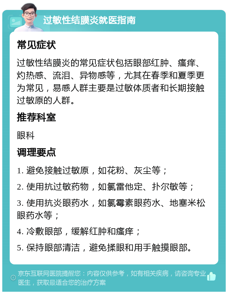 过敏性结膜炎就医指南 常见症状 过敏性结膜炎的常见症状包括眼部红肿、瘙痒、灼热感、流泪、异物感等，尤其在春季和夏季更为常见，易感人群主要是过敏体质者和长期接触过敏原的人群。 推荐科室 眼科 调理要点 1. 避免接触过敏原，如花粉、灰尘等； 2. 使用抗过敏药物，如氯雷他定、扑尔敏等； 3. 使用抗炎眼药水，如氯霉素眼药水、地塞米松眼药水等； 4. 冷敷眼部，缓解红肿和瘙痒； 5. 保持眼部清洁，避免揉眼和用手触摸眼部。