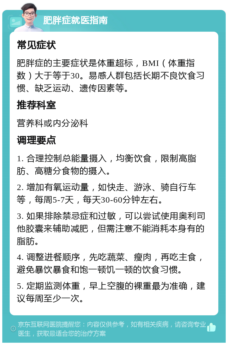 肥胖症就医指南 常见症状 肥胖症的主要症状是体重超标，BMI（体重指数）大于等于30。易感人群包括长期不良饮食习惯、缺乏运动、遗传因素等。 推荐科室 营养科或内分泌科 调理要点 1. 合理控制总能量摄入，均衡饮食，限制高脂肪、高糖分食物的摄入。 2. 增加有氧运动量，如快走、游泳、骑自行车等，每周5-7天，每天30-60分钟左右。 3. 如果排除禁忌症和过敏，可以尝试使用奥利司他胶囊来辅助减肥，但需注意不能消耗本身有的脂肪。 4. 调整进餐顺序，先吃蔬菜、瘦肉，再吃主食，避免暴饮暴食和饱一顿饥一顿的饮食习惯。 5. 定期监测体重，早上空腹的裸重最为准确，建议每周至少一次。