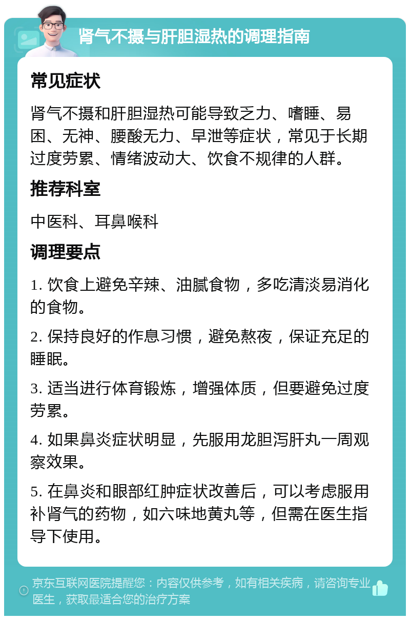 肾气不摄与肝胆湿热的调理指南 常见症状 肾气不摄和肝胆湿热可能导致乏力、嗜睡、易困、无神、腰酸无力、早泄等症状，常见于长期过度劳累、情绪波动大、饮食不规律的人群。 推荐科室 中医科、耳鼻喉科 调理要点 1. 饮食上避免辛辣、油腻食物，多吃清淡易消化的食物。 2. 保持良好的作息习惯，避免熬夜，保证充足的睡眠。 3. 适当进行体育锻炼，增强体质，但要避免过度劳累。 4. 如果鼻炎症状明显，先服用龙胆泻肝丸一周观察效果。 5. 在鼻炎和眼部红肿症状改善后，可以考虑服用补肾气的药物，如六味地黄丸等，但需在医生指导下使用。