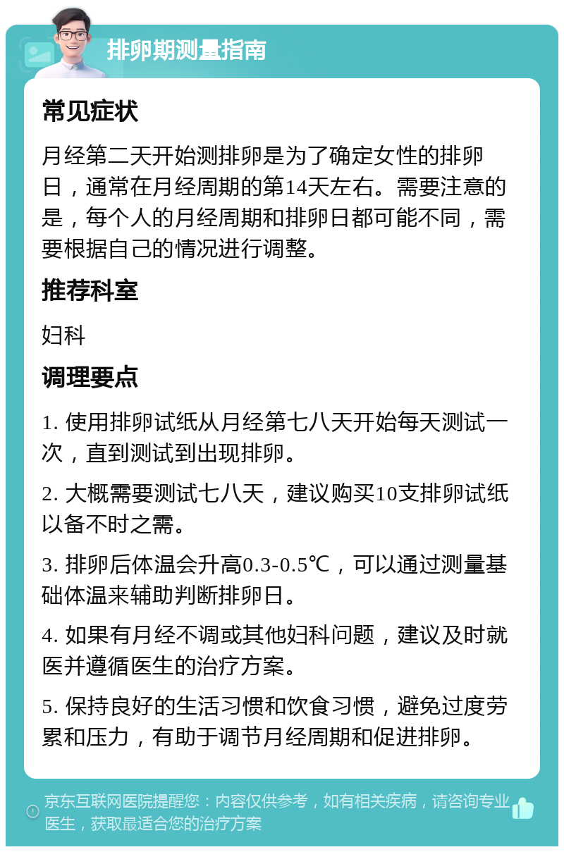 排卵期测量指南 常见症状 月经第二天开始测排卵是为了确定女性的排卵日，通常在月经周期的第14天左右。需要注意的是，每个人的月经周期和排卵日都可能不同，需要根据自己的情况进行调整。 推荐科室 妇科 调理要点 1. 使用排卵试纸从月经第七八天开始每天测试一次，直到测试到出现排卵。 2. 大概需要测试七八天，建议购买10支排卵试纸以备不时之需。 3. 排卵后体温会升高0.3-0.5℃，可以通过测量基础体温来辅助判断排卵日。 4. 如果有月经不调或其他妇科问题，建议及时就医并遵循医生的治疗方案。 5. 保持良好的生活习惯和饮食习惯，避免过度劳累和压力，有助于调节月经周期和促进排卵。