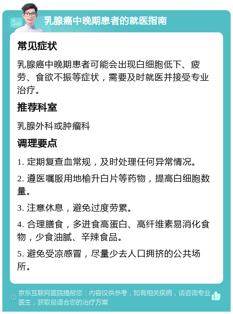 乳腺癌中晚期患者的就医指南 常见症状 乳腺癌中晚期患者可能会出现白细胞低下、疲劳、食欲不振等症状，需要及时就医并接受专业治疗。 推荐科室 乳腺外科或肿瘤科 调理要点 1. 定期复查血常规，及时处理任何异常情况。 2. 遵医嘱服用地榆升白片等药物，提高白细胞数量。 3. 注意休息，避免过度劳累。 4. 合理膳食，多进食高蛋白、高纤维素易消化食物，少食油腻、辛辣食品。 5. 避免受凉感冒，尽量少去人口拥挤的公共场所。