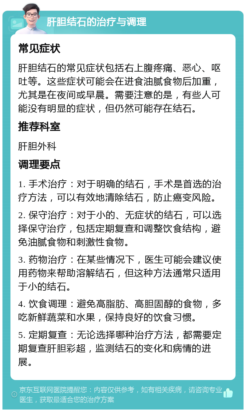 肝胆结石的治疗与调理 常见症状 肝胆结石的常见症状包括右上腹疼痛、恶心、呕吐等。这些症状可能会在进食油腻食物后加重，尤其是在夜间或早晨。需要注意的是，有些人可能没有明显的症状，但仍然可能存在结石。 推荐科室 肝胆外科 调理要点 1. 手术治疗：对于明确的结石，手术是首选的治疗方法，可以有效地清除结石，防止癌变风险。 2. 保守治疗：对于小的、无症状的结石，可以选择保守治疗，包括定期复查和调整饮食结构，避免油腻食物和刺激性食物。 3. 药物治疗：在某些情况下，医生可能会建议使用药物来帮助溶解结石，但这种方法通常只适用于小的结石。 4. 饮食调理：避免高脂肪、高胆固醇的食物，多吃新鲜蔬菜和水果，保持良好的饮食习惯。 5. 定期复查：无论选择哪种治疗方法，都需要定期复查肝胆彩超，监测结石的变化和病情的进展。