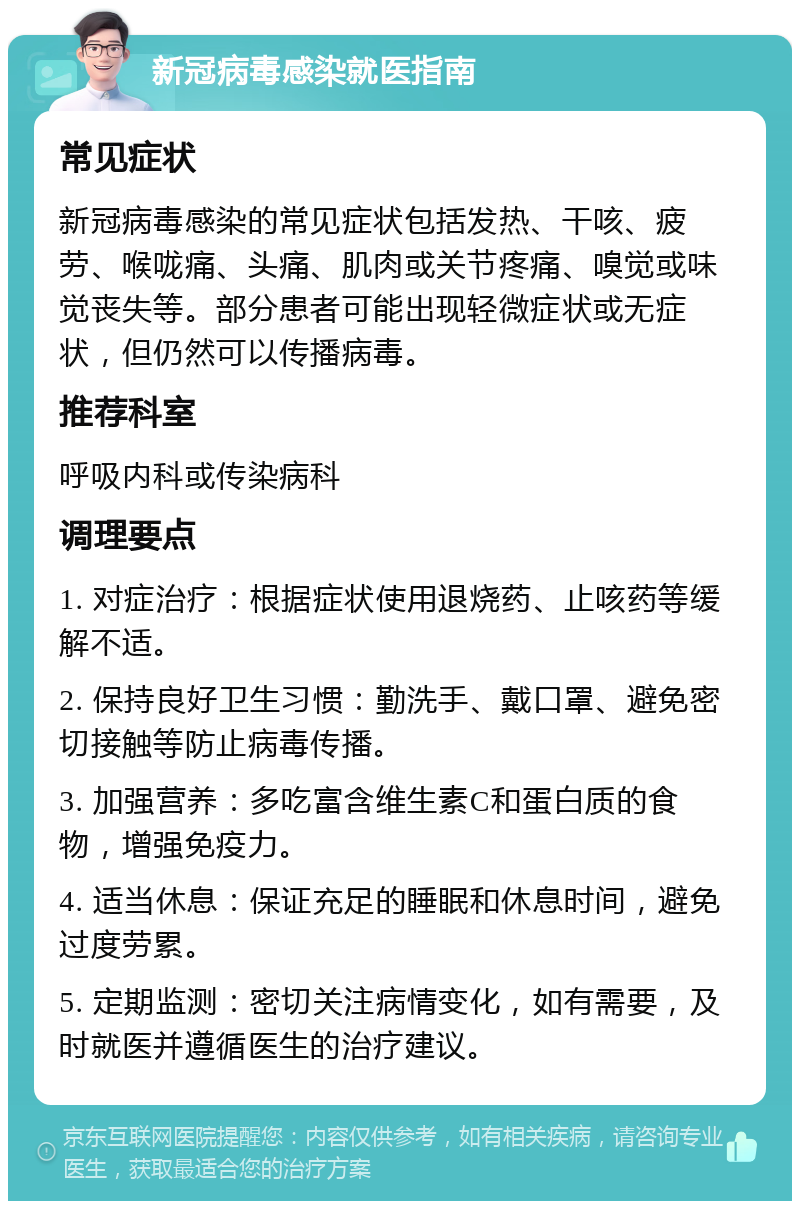 新冠病毒感染就医指南 常见症状 新冠病毒感染的常见症状包括发热、干咳、疲劳、喉咙痛、头痛、肌肉或关节疼痛、嗅觉或味觉丧失等。部分患者可能出现轻微症状或无症状，但仍然可以传播病毒。 推荐科室 呼吸内科或传染病科 调理要点 1. 对症治疗：根据症状使用退烧药、止咳药等缓解不适。 2. 保持良好卫生习惯：勤洗手、戴口罩、避免密切接触等防止病毒传播。 3. 加强营养：多吃富含维生素C和蛋白质的食物，增强免疫力。 4. 适当休息：保证充足的睡眠和休息时间，避免过度劳累。 5. 定期监测：密切关注病情变化，如有需要，及时就医并遵循医生的治疗建议。