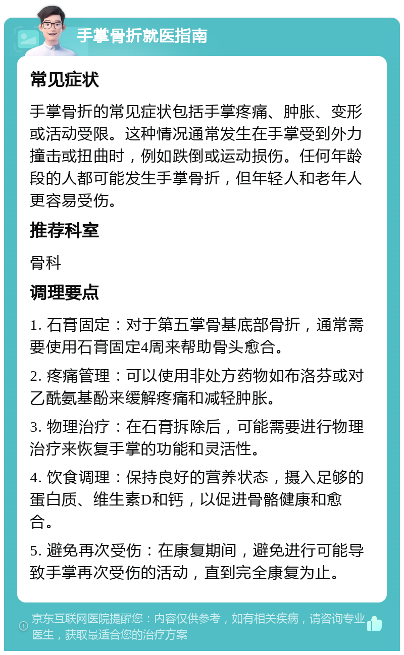 手掌骨折就医指南 常见症状 手掌骨折的常见症状包括手掌疼痛、肿胀、变形或活动受限。这种情况通常发生在手掌受到外力撞击或扭曲时，例如跌倒或运动损伤。任何年龄段的人都可能发生手掌骨折，但年轻人和老年人更容易受伤。 推荐科室 骨科 调理要点 1. 石膏固定：对于第五掌骨基底部骨折，通常需要使用石膏固定4周来帮助骨头愈合。 2. 疼痛管理：可以使用非处方药物如布洛芬或对乙酰氨基酚来缓解疼痛和减轻肿胀。 3. 物理治疗：在石膏拆除后，可能需要进行物理治疗来恢复手掌的功能和灵活性。 4. 饮食调理：保持良好的营养状态，摄入足够的蛋白质、维生素D和钙，以促进骨骼健康和愈合。 5. 避免再次受伤：在康复期间，避免进行可能导致手掌再次受伤的活动，直到完全康复为止。