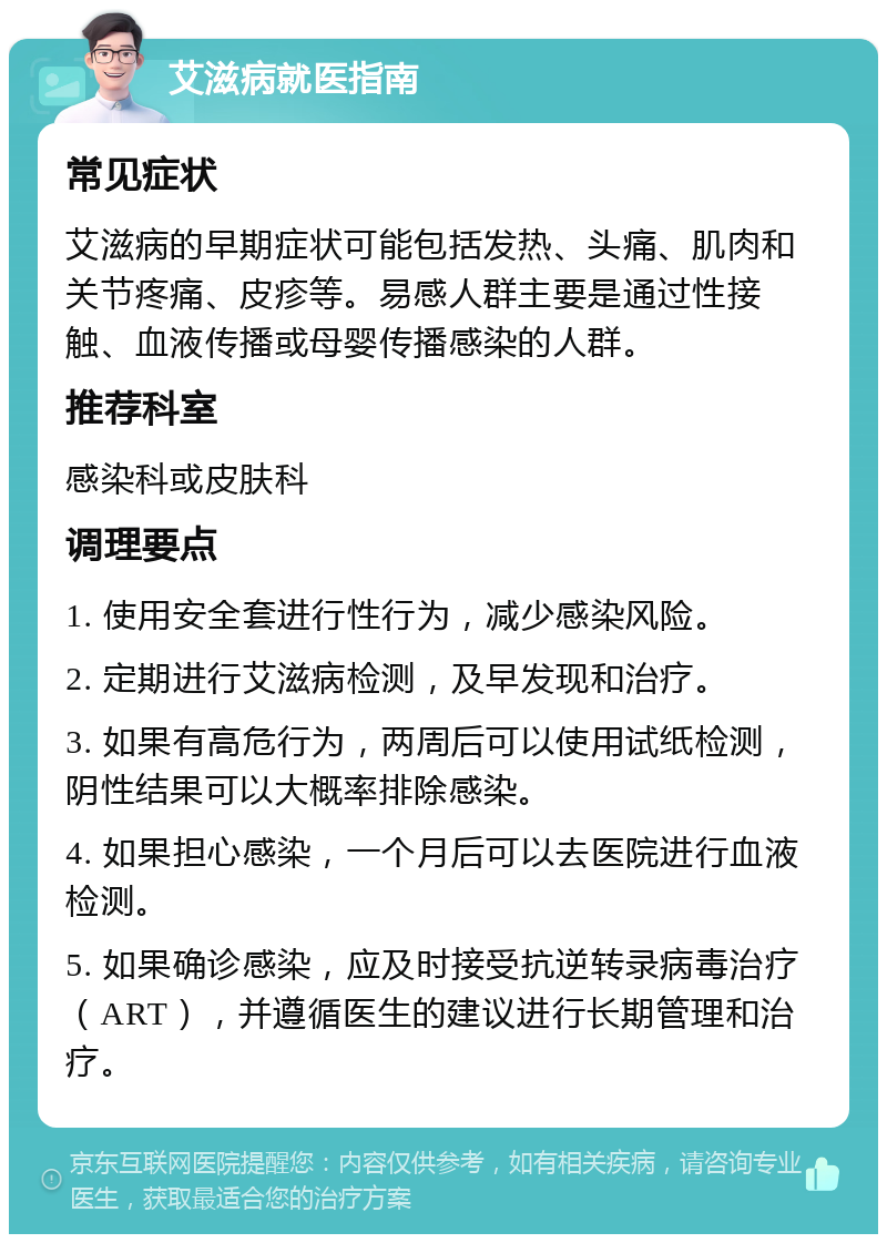 艾滋病就医指南 常见症状 艾滋病的早期症状可能包括发热、头痛、肌肉和关节疼痛、皮疹等。易感人群主要是通过性接触、血液传播或母婴传播感染的人群。 推荐科室 感染科或皮肤科 调理要点 1. 使用安全套进行性行为，减少感染风险。 2. 定期进行艾滋病检测，及早发现和治疗。 3. 如果有高危行为，两周后可以使用试纸检测，阴性结果可以大概率排除感染。 4. 如果担心感染，一个月后可以去医院进行血液检测。 5. 如果确诊感染，应及时接受抗逆转录病毒治疗（ART），并遵循医生的建议进行长期管理和治疗。