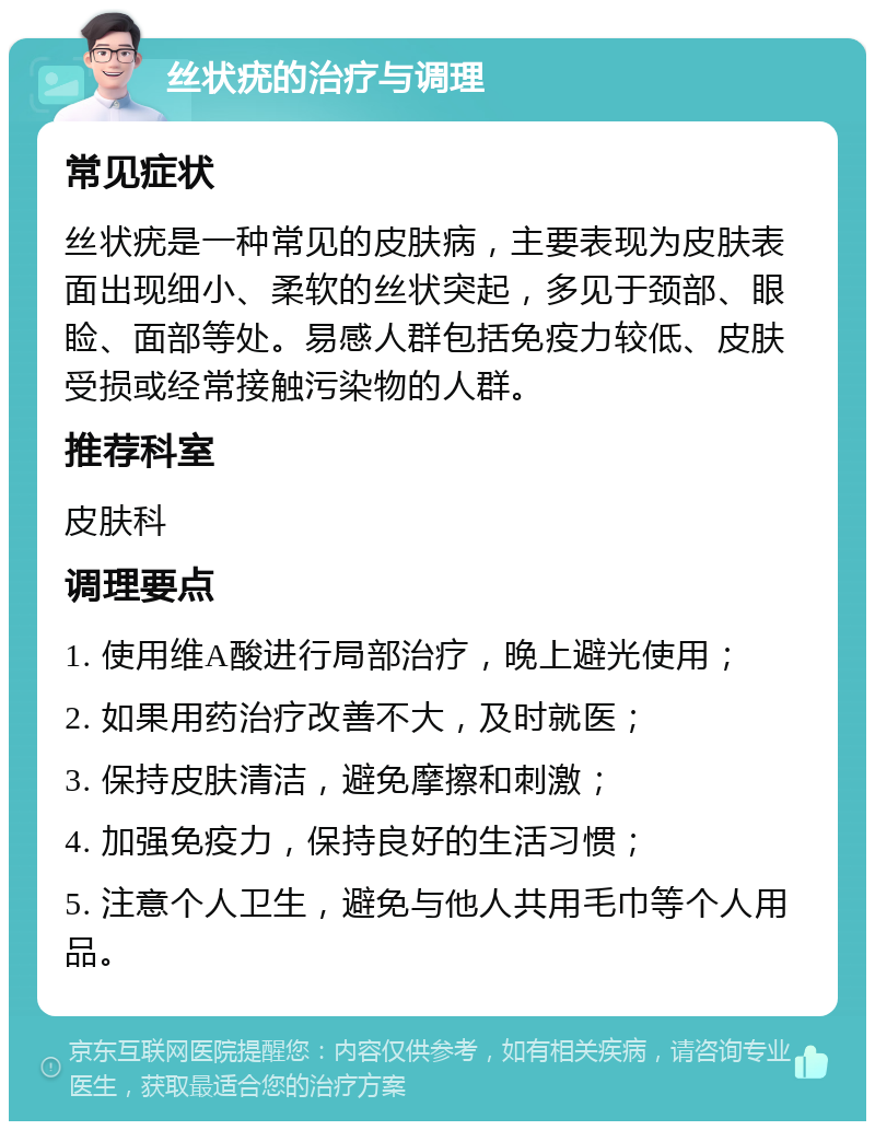 丝状疣的治疗与调理 常见症状 丝状疣是一种常见的皮肤病，主要表现为皮肤表面出现细小、柔软的丝状突起，多见于颈部、眼睑、面部等处。易感人群包括免疫力较低、皮肤受损或经常接触污染物的人群。 推荐科室 皮肤科 调理要点 1. 使用维A酸进行局部治疗，晚上避光使用； 2. 如果用药治疗改善不大，及时就医； 3. 保持皮肤清洁，避免摩擦和刺激； 4. 加强免疫力，保持良好的生活习惯； 5. 注意个人卫生，避免与他人共用毛巾等个人用品。