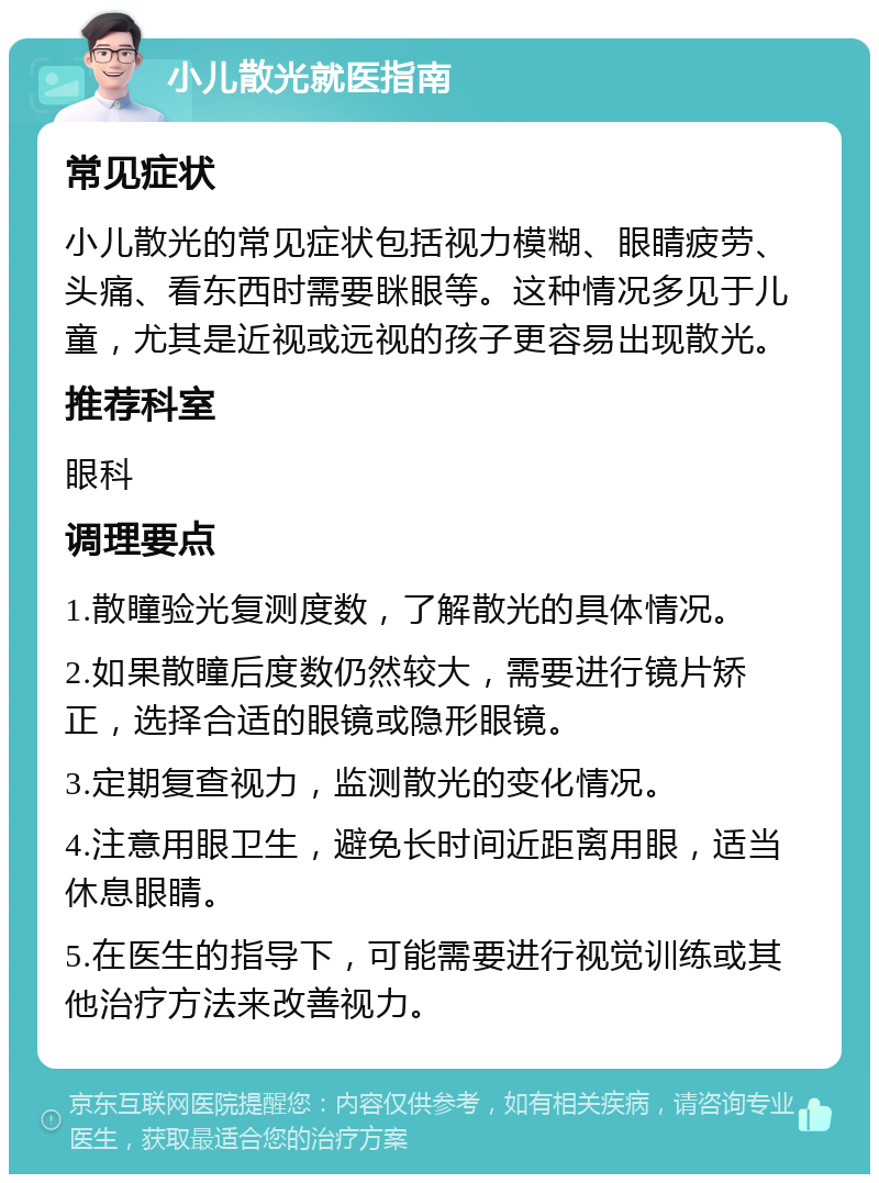 小儿散光就医指南 常见症状 小儿散光的常见症状包括视力模糊、眼睛疲劳、头痛、看东西时需要眯眼等。这种情况多见于儿童，尤其是近视或远视的孩子更容易出现散光。 推荐科室 眼科 调理要点 1.散瞳验光复测度数，了解散光的具体情况。 2.如果散瞳后度数仍然较大，需要进行镜片矫正，选择合适的眼镜或隐形眼镜。 3.定期复查视力，监测散光的变化情况。 4.注意用眼卫生，避免长时间近距离用眼，适当休息眼睛。 5.在医生的指导下，可能需要进行视觉训练或其他治疗方法来改善视力。