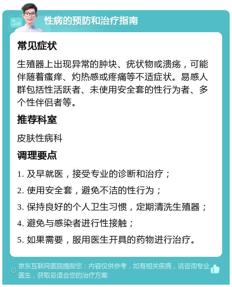 性病的预防和治疗指南 常见症状 生殖器上出现异常的肿块、疣状物或溃疡，可能伴随着瘙痒、灼热感或疼痛等不适症状。易感人群包括性活跃者、未使用安全套的性行为者、多个性伴侣者等。 推荐科室 皮肤性病科 调理要点 1. 及早就医，接受专业的诊断和治疗； 2. 使用安全套，避免不洁的性行为； 3. 保持良好的个人卫生习惯，定期清洗生殖器； 4. 避免与感染者进行性接触； 5. 如果需要，服用医生开具的药物进行治疗。