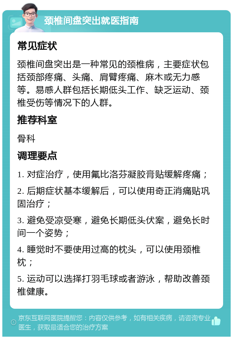 颈椎间盘突出就医指南 常见症状 颈椎间盘突出是一种常见的颈椎病，主要症状包括颈部疼痛、头痛、肩臂疼痛、麻木或无力感等。易感人群包括长期低头工作、缺乏运动、颈椎受伤等情况下的人群。 推荐科室 骨科 调理要点 1. 对症治疗，使用氟比洛芬凝胶膏贴缓解疼痛； 2. 后期症状基本缓解后，可以使用奇正消痛贴巩固治疗； 3. 避免受凉受寒，避免长期低头伏案，避免长时间一个姿势； 4. 睡觉时不要使用过高的枕头，可以使用颈椎枕； 5. 运动可以选择打羽毛球或者游泳，帮助改善颈椎健康。