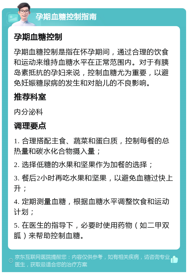 孕期血糖控制指南 孕期血糖控制 孕期血糖控制是指在怀孕期间，通过合理的饮食和运动来维持血糖水平在正常范围内。对于有胰岛素抵抗的孕妇来说，控制血糖尤为重要，以避免妊娠糖尿病的发生和对胎儿的不良影响。 推荐科室 内分泌科 调理要点 1. 合理搭配主食、蔬菜和蛋白质，控制每餐的总热量和碳水化合物摄入量； 2. 选择低糖的水果和坚果作为加餐的选择； 3. 餐后2小时再吃水果和坚果，以避免血糖过快上升； 4. 定期测量血糖，根据血糖水平调整饮食和运动计划； 5. 在医生的指导下，必要时使用药物（如二甲双胍）来帮助控制血糖。