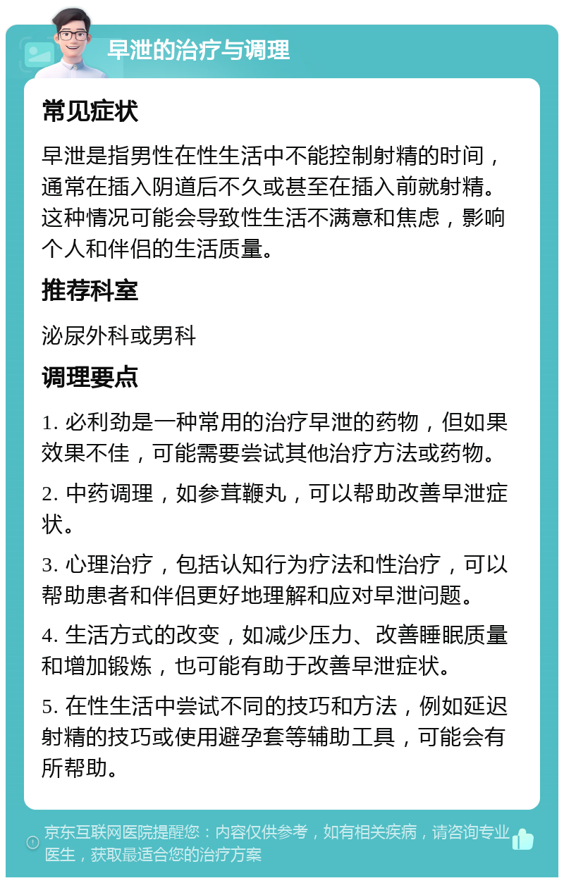 早泄的治疗与调理 常见症状 早泄是指男性在性生活中不能控制射精的时间，通常在插入阴道后不久或甚至在插入前就射精。这种情况可能会导致性生活不满意和焦虑，影响个人和伴侣的生活质量。 推荐科室 泌尿外科或男科 调理要点 1. 必利劲是一种常用的治疗早泄的药物，但如果效果不佳，可能需要尝试其他治疗方法或药物。 2. 中药调理，如参茸鞭丸，可以帮助改善早泄症状。 3. 心理治疗，包括认知行为疗法和性治疗，可以帮助患者和伴侣更好地理解和应对早泄问题。 4. 生活方式的改变，如减少压力、改善睡眠质量和增加锻炼，也可能有助于改善早泄症状。 5. 在性生活中尝试不同的技巧和方法，例如延迟射精的技巧或使用避孕套等辅助工具，可能会有所帮助。